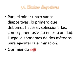 • Para eliminar una o varias
diapositivas, lo primero que
debemos hacer es seleccionarlas,
como ya hemos visto en esta unidad.
Luego, disponemos de dos métodos
para ejecutar la eliminación.
• Oprimiendo shift
 