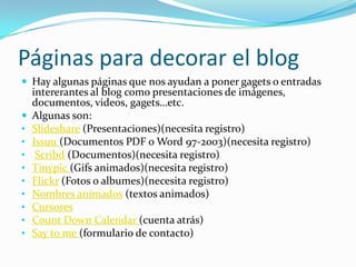 Páginas para decorar el blogHay algunas páginas que nos ayudan a poner gagets o entradas intererantes al blog como presentaciones de imágenes, documentos, videos, gagets…etc.Algunas son:Slideshare (Presentaciones)(necesita registro)