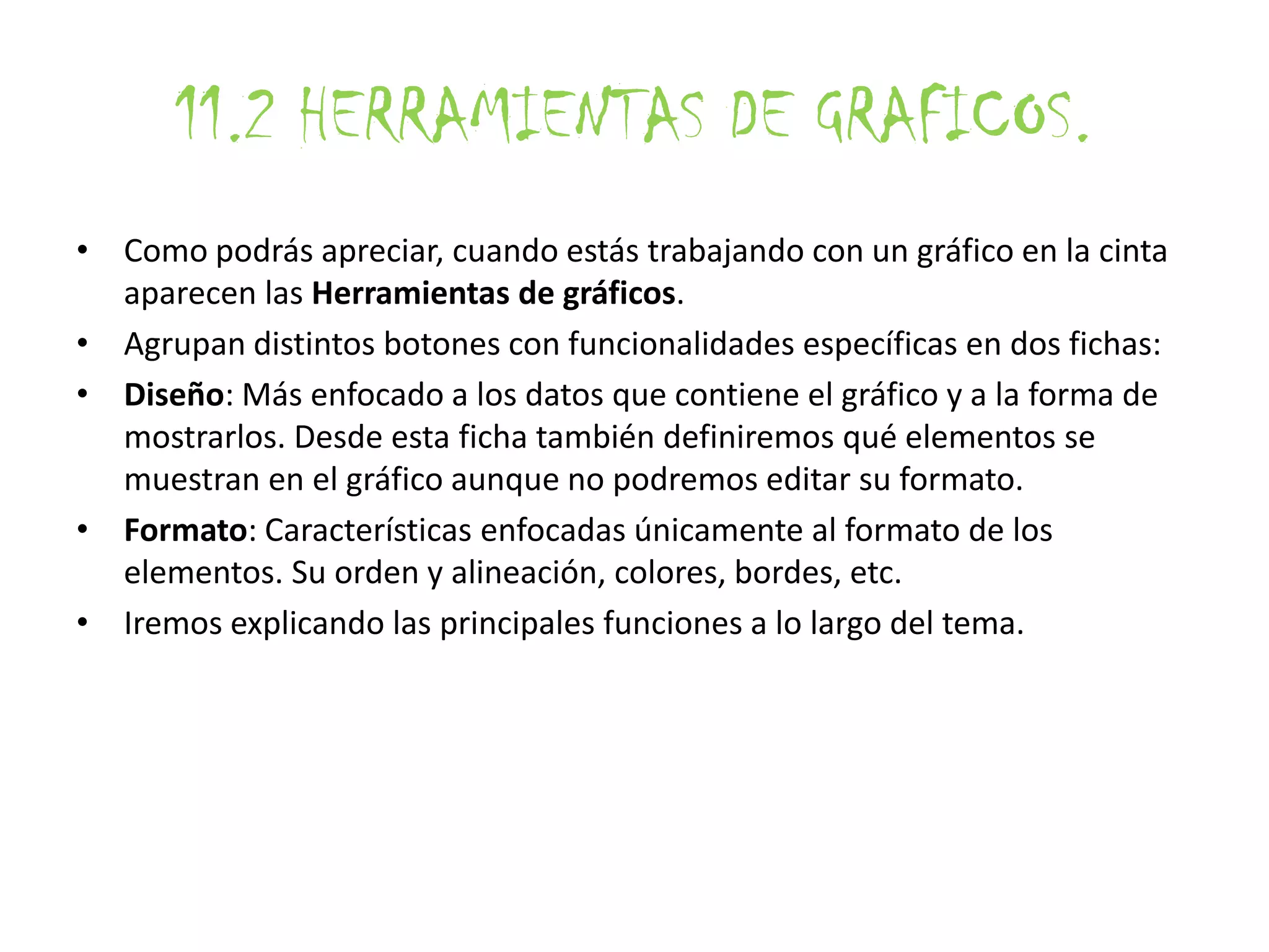11.2 HERRAMIENTAS DE GRAFICOS.
• Como podrás apreciar, cuando estás trabajando con un gráfico en la cinta
aparecen las Herramientas de gráficos.
• Agrupan distintos botones con funcionalidades específicas en dos fichas:
• Diseño: Más enfocado a los datos que contiene el gráfico y a la forma de
mostrarlos. Desde esta ficha también definiremos qué elementos se
muestran en el gráfico aunque no podremos editar su formato.
• Formato: Características enfocadas únicamente al formato de los
elementos. Su orden y alineación, colores, bordes, etc.
• Iremos explicando las principales funciones a lo largo del tema.
 