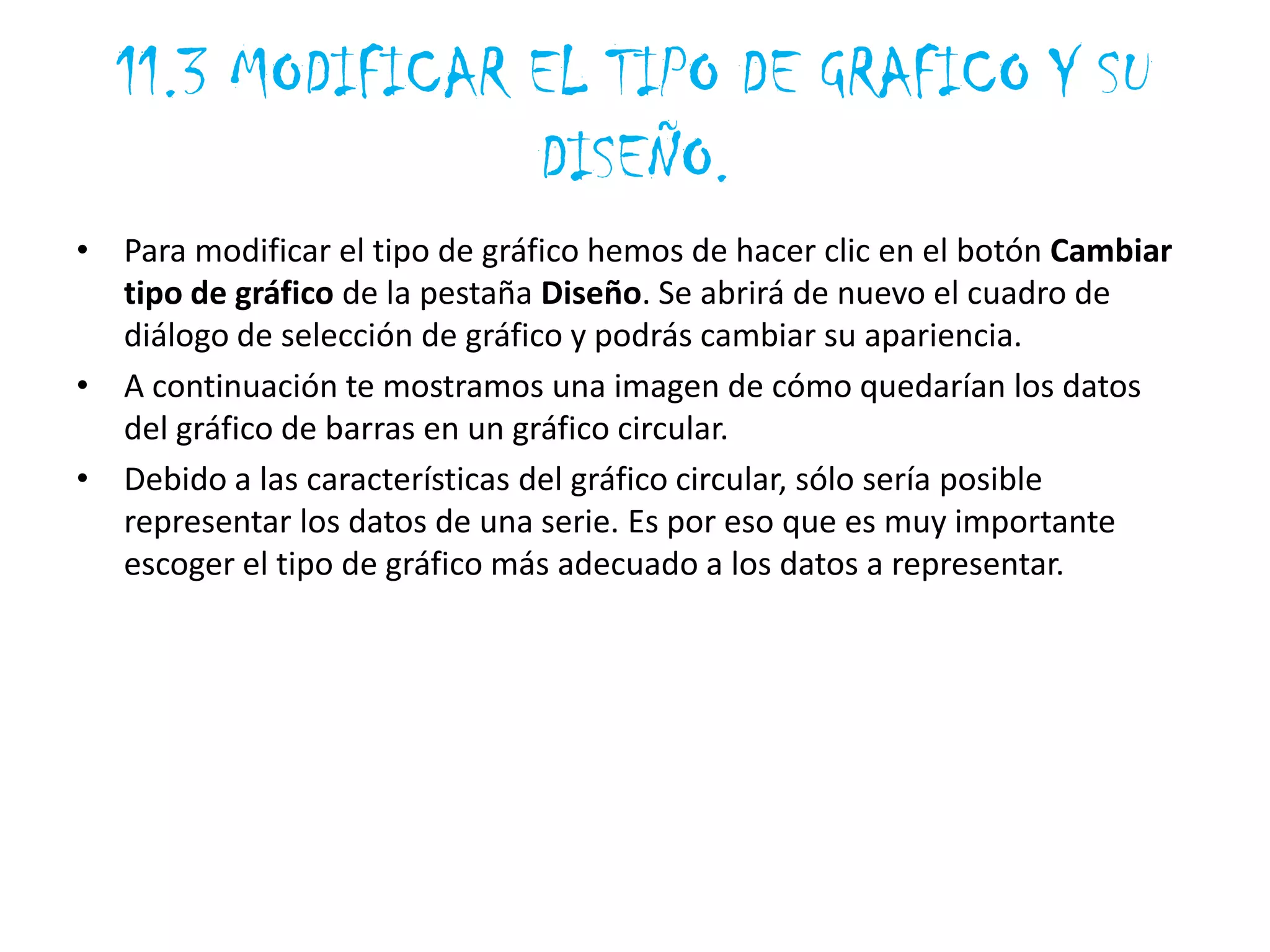 11.3 MODIFICAR EL TIPO DE GRAFICO Y SU
DISEÑO.
• Para modificar el tipo de gráfico hemos de hacer clic en el botón Cambiar
tipo de gráfico de la pestaña Diseño. Se abrirá de nuevo el cuadro de
diálogo de selección de gráfico y podrás cambiar su apariencia.
• A continuación te mostramos una imagen de cómo quedarían los datos
del gráfico de barras en un gráfico circular.
• Debido a las características del gráfico circular, sólo sería posible
representar los datos de una serie. Es por eso que es muy importante
escoger el tipo de gráfico más adecuado a los datos a representar.
 