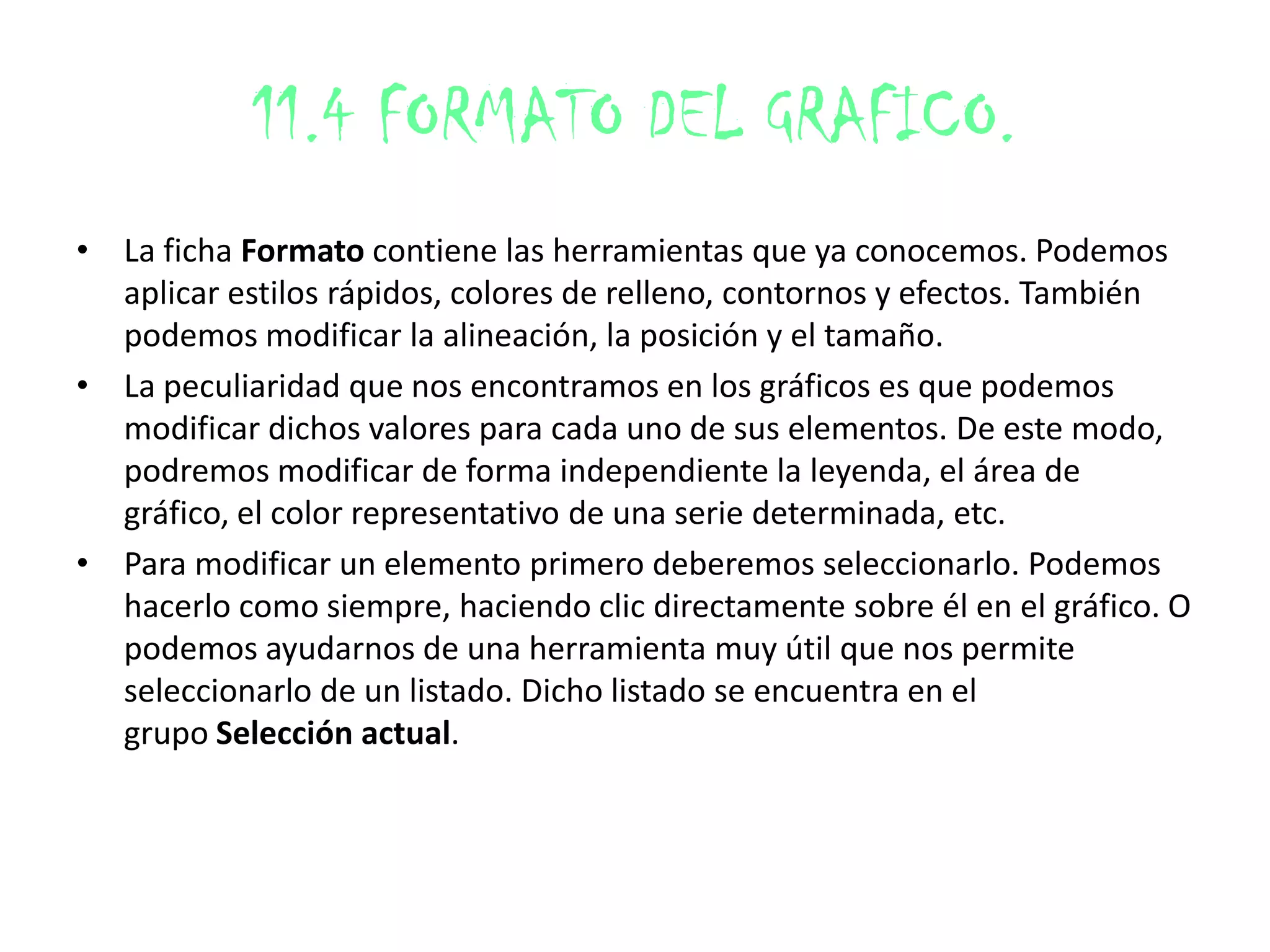 11.4 FORMATO DEL GRAFICO.
• La ficha Formato contiene las herramientas que ya conocemos. Podemos
aplicar estilos rápidos, colores de relleno, contornos y efectos. También
podemos modificar la alineación, la posición y el tamaño.
• La peculiaridad que nos encontramos en los gráficos es que podemos
modificar dichos valores para cada uno de sus elementos. De este modo,
podremos modificar de forma independiente la leyenda, el área de
gráfico, el color representativo de una serie determinada, etc.
• Para modificar un elemento primero deberemos seleccionarlo. Podemos
hacerlo como siempre, haciendo clic directamente sobre él en el gráfico. O
podemos ayudarnos de una herramienta muy útil que nos permite
seleccionarlo de un listado. Dicho listado se encuentra en el
grupo Selección actual.
 