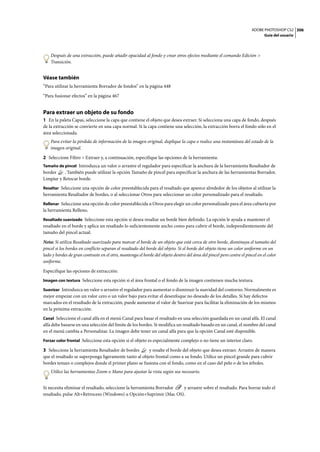 ADOBE PHOTOSHOP CS2 306
                                                                                                                             Guía del usuario




    Después de una extracción, puede añadir opacidad al fondo y crear otros efectos mediante el comando Edición >
    Transición.


Véase también
“Para utilizar la herramienta Borrador de fondos” en la página 448

“Para fusionar efectos” en la página 467


Para extraer un objeto de su fondo
1 En la paleta Capas, seleccione la capa que contiene el objeto que desea extraer. Si selecciona una capa de fondo, después
de la extracción se convierte en una capa normal. Si la capa contiene una selección, la extracción borra el fondo sólo en el
área seleccionada.
    Para evitar la pérdida de información de la imagen original, duplique la capa o realice una instantánea del estado de la
    imagen original.

2 Seleccione Filtro > Extraer y, a continuación, especifique las opciones de la herramienta:
Tamaño de pincel Introduzca un valor o arrastre el regulador para especificar la anchura de la herramienta Resaltador de
bordes     . También puede utilizar la opción Tamaño de pincel para especificar la anchura de las herramientas Borrador,
Limpiar y Retocar borde.
Resaltar Seleccione una opción de color preestablecida para el resaltado que aparece alrededor de los objetos al utilizar la
herramienta Resaltador de bordes, o al seleccionar Otros para seleccionar un color personalizado para el resaltado.
Rellenar Seleccione una opción de color preestablecida u Otros para elegir un color personalizado para el área cubierta por
la herramienta Relleno.
Resaltado suavizado Seleccione esta opción si desea resaltar un borde bien definido. La opción le ayuda a mantener el
resaltado en el borde y aplica un resaltado lo suficientemente ancho como para cubrir el borde, independientemente del
tamaño del pincel actual.

Nota: Si utiliza Resaltado suavizado para marcar el borde de un objeto que está cerca de otro borde, disminuya el tamaño del
pincel si los bordes en conflicto separan el resaltado del borde del objeto. Si el borde del objeto tiene un color uniforme en un
lado y bordes de gran contraste en el otro, mantenga el borde del objeto dentro del área del pincel pero centre el pincel en el color
uniforme.

Especifique las opciones de extracción:
Imagen con textura Seleccione esta opción si el área frontal o el fondo de la imagen contienen mucha textura.

Suavizar Introduzca un valor o arrastre el regulador para aumentar o disminuir la suavidad del contorno. Normalmente es
mejor empezar con un valor cero o un valor bajo para evitar el desenfoque no deseado de los detalles. Si hay defectos
marcados en el resultado de la extracción, puede aumentar el valor de Suavizar para facilitar la eliminación de los mismos
en la próxima extracción.
Canal Seleccione el canal alfa en el menú Canal para basar el resaltado en una selección guardada en un canal alfa. El canal
alfa debe basarse en una selección del límite de los bordes. Si modifica un resaltado basado en un canal, el nombre del canal
en el menú cambia a Personalizar. La imagen debe tener un canal alfa para que la opción Canal esté disponible.
Forzar color frontal Seleccione esta opción si el objeto es especialmente complejo o no tiene un interior claro.

3 Seleccione la herramienta Resaltador de bordes       y resalte el borde del objeto que desea extraer. Arrastre de manera
que el resaltado se superponga ligeramente tanto al objeto frontal como a su fondo. Utilice un pincel grande para cubrir
bordes tenues o complejos donde el primer plano se fusiona con el fondo, como en el caso del pelo o de los árboles.
    Utilice las herramientas Zoom o Mano para ajustar la vista según sea necesario.


Si necesita eliminar el resaltado, seleccione la herramienta Borrador y arrastre sobre el resaltado. Para borrar todo el
resaltado, pulse Alt+Retroceso (Windows) u Opción+Suprimir (Mac OS).
 