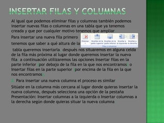 Al igual que podemos eliminar filas y columnas también podemos
insertar nuevas filas o columnas en una tabla que ya tenemos
creada y que por cualquier motivo tenemos que ampliar.
Para insertar una nueva fila primero
tenemos que saber a qué altura de la
 tabla queremos insertarla, después nos situaremos en alguna celda
de la fila más próxima al lugar donde queremos insertar la nueva
fila, a continuación utilizaremos las opciones Insertar filas en la
parte inferior (por debajo de la fila en la que nos encontramos) o
Insertar filas en la parte superior (por encima de la fila en la que
nos encontramos).
2. Para insertar una nueva columna el proceso es similar.
Sitúate en la columna más cercana al lugar donde quieras insertar la
nueva columna, después selecciona una opción de la pestaña
Presentación: Insertar columnas a la izquierda o Insertar columnas a
la derecha según donde quieras situar la nueva columna.
 