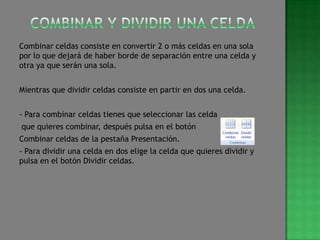 Combinar celdas consiste en convertir 2 o más celdas en una sola
por lo que dejará de haber borde de separación entre una celda y
otra ya que serán una sola.


Mientras que dividir celdas consiste en partir en dos una celda.


- Para combinar celdas tienes que seleccionar las celda
que quieres combinar, después pulsa en el botón
Combinar celdas de la pestaña Presentación.
- Para dividir una celda en dos elige la celda que quieres dividir y
pulsa en el botón Dividir celdas.
 