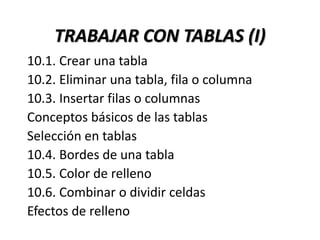 TRABAJAR CON TABLAS (I)
10.1. Crear una tabla
10.2. Eliminar una tabla, fila o columna
10.3. Insertar filas o columnas
Conceptos básicos de las tablas
Selección en tablas
10.4. Bordes de una tabla
10.5. Color de relleno
10.6. Combinar o dividir celdas
Efectos de relleno
 