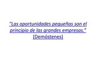 "Las oportunidades pequeñas son el
principio de las grandes empresas.”
           (Demóstenes)
 