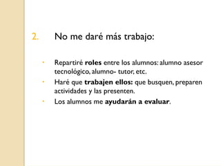 2.   No me daré más trabajo:

     Repartiré roles entre los alumnos: alumno asesor
     tecnológico, alumno- tutor, etc.
...