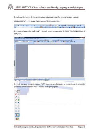 INFORMÁTICA: Cómo trabajar con Word y un programa de imagen



1.- Adecuar las barras de herramientas para que aparezcan las necesarias para trabajar:

HERRAMIENTAS / PERSONALIZAR / BARRA DE HERRAMIENTAS




2.- Imprimir la pantalla (IMP PANT) y pegarla en un archivo vacío de PAINT (EDICIÓN / PEGAR ó
CTRL + V).




3.- En la barra de herramientas de PAINT hacemos un click sobre la herramienta de selección
(así seleccionamos toda la hoja y no sólo la imagen pegada).




Colegio Escolapias Gandia. Departamento de Nuevas Tecnologías. Dani Díaz             Página 1
 