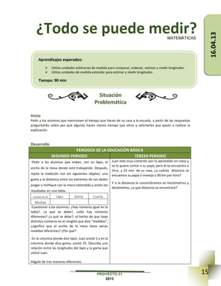 15PROYECTO 31
2013
¿Todo se puede medir?
Situación
Problemática
Inicio
Pedir a los alumnos que mencionen el tiempo que hacen de su casa a la escuela, a partir de las respuestas
preguntarles sobre por qué algunos hacen menos tiempo que otros y solicitarles que pasen a realizar la
explicación.
Desarrollo
PERIODOS DE LA EDUCACIÓN BÁSICA
SEGUNDO PERIODO TERCER PERIODO
-Pedir a los alumnos que midan, con un lápiz, el
ancho de la mesa donde está trabajando. Después,
repita la medición con los siguientes objetos: una
goma y la distancia entre los extremos de sus dedos
pulgar y meñique con la mano extendida y anote los
resultados en una tabla.
Unidad de M Lápiz Goma Cuarta
Medida
-Cuestionar a los alumnos: ¿Hay números igual en la
tabla?, ¿a qué se debe?, ¿sólo hay números
diferentes? ¿a qué se debe?, el hecho de que haya
distintos números en el renglón que dice “medidas”,
¿significa que el ancho de la mesa tiene varias
medidas diferentes? ¿Por qué?
-En la columna donde dice lápiz, Juan anotó 5 y en la
columna donde dice goma, anotó 15. Describa una
relación entre las longitudes del lápiz y la goma que
utilizó Juan.
Hágalo de tres maneras diferentes.
Juan está muy contento por lo aprendido en clase y
se lo quiere contar a su papá, pero él se encuentra a
1hra. y 25 min. de su casa, ¿a cuánta distancia se
encuentra su papá si maneja a 90 km por hora?
Y si la distancia la convirtiéramos en hectómetros y
decámetros, ¿a qué distancia se encontrará?
MATEMÁTICAS
Aprendizajes esperados:
 Utiliza unidades arbitrarias de medida para comparar, ordenar, estimar y medir longitudes.
 Utiliza unidades de medida estándar para estimar y medir longitudes.
Tiempo: 90 min
16.04.13
 