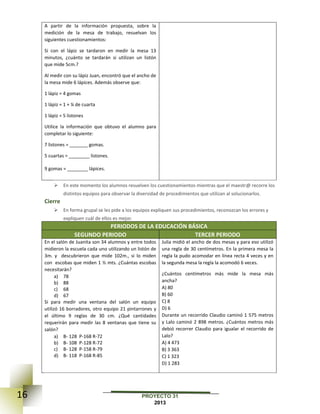 16 PROYECTO 31
2013
A partir de la información propuesta, sobre la
medición de la mesa de trabajo, resuelvan los
siguientes cuestionamientos:
Si con el lápiz se tardaron en medir la mesa 13
minutos, ¿cuánto se tardarán si utilizan un listón
que mide 5cm.?
Al medir con su lápiz Juan, encontró que el ancho de
la mesa mide 6 lápices. Además observe que:
1 lápiz = 4 gomas
1 lápiz = 1 + ¼ de cuarta
1 lápiz = 5 listones
Utilice la información que obtuvo el alumno para
completar lo siguiente:
7 listones = _______ gomas.
5 cuartas = ________ listones.
9 gomas = ________ lápices.
 En este momento los alumnos resuelven los cuestionamientos mientras que el maestr@ recorre los
distintos equipos para observar la diversidad de procedimientos que utilizan al solucionarlos.
Cierre
 En forma grupal se les pide a los equipos expliquen sus procedimientos, reconozcan los errores y
expliquen cuál de ellos es mejor.
PERIODOS DE LA EDUCACIÓN BÁSICA
SEGUNDO PERIODO TERCER PERIODO
En el salón de Juanita son 34 alumnos y entre todos
midieron la escuela cada uno utilizando un listón de
3m. y descubrieron que mide 102m., si lo miden
con escobas que miden 1 ½ mts. ¿Cuántas escobas
necesitarán?
a) 78
b) 88
c) 68
d) 67
Si para medir una ventana del salón un equipo
utilizó 16 borradores, otro equipo 21 pintarrones y
el último 9 reglas de 30 cm. ¿Qué cantidades
requerirán para medir las 8 ventanas que tiene su
salón?
a) B- 128 P-168 R-72
b) B- 108 P-128 R-72
c) B- 128 P-158 R-79
d) B- 118 P-168 R-85
Julia midió el ancho de dos mesas y para eso utilizó
una regla de 30 centímetros. En la primera mesa la
regla la pudo acomodar en línea recta 4 veces y en
la segunda mesa la regla la acomodó 6 veces.
¿Cuántos centímetros más mide la mesa más
ancha?
A) 80
B) 60
C) 8
D) 6
Durante un recorrido Claudio caminó 1 575 metros
y Lalo caminó 2 898 metros. ¿Cuántos metros más
debió recorrer Claudio para igualar el recorrido de
Lalo?
A) 4 473
B) 3 363
C) 1 323
D) 1 283
 