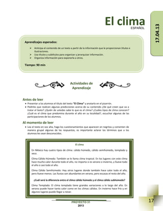 17PROYECTO 31
2013
El clima
Actividades de
Aprendizaje
Antes de leer
 Presentar a los alumnos el título del texto “El Clima” y anotarlo en el pizarrón.
 Pedirles que realicen algunas predicciones acerca de su contenido ¿De qué creen que va a
tratar el texto? ¿Quién de ustedes sabe lo que es el clima? ¿Cuáles tipos de clima conocen?
¿Cuál es el clima que predomina durante el año en su localidad?, escuchar algunas de las
participaciones de los alumnos.
Al momento de leer
 Lea el texto en voz alta, haga los cuestionamientos que aparecen en negritas y comenten de
manera grupal algunas de las respuestas, es importante aclarar los términos que a los
alumnos les sean desconocidos.
ESPAÑOL
El clima
En México hay cuatro tipos de clima: cálido húmedo, cálido semihúmedo, templado y
seco.
Clima Cálido Húmedo: También se le llama clima tropical. En los lugares con este clima
hace mucho calor durante todo el año, no importa si es verano o invierno, y llueve todo
el año o casi todo el año.
Clima Cálido Semihúmedo: Hay otros lugares donde también hace calor todo el año,
pero llueve menos. Las lluvias son abundantes en verano, pero escasas el resto del año.
¿Cuál será la diferencia entre el clima cálido húmedo y el clima cálido subhúmedo?
Clima Templado: El clima templado tiene grandes variaciones a lo largo del año. En
verano puede hacer tanto calor como en los climas cálidos. En invierno hace frío y en
algunos lugares puede llegar a nevar.
Aprendizajes esperados:
 Anticipa el contenido de un texto a partir de la información que le proporcionan títulos e
ilustraciones.
 Usa títulos y subtítulos para organizar y jerarquizar información.
 Organiza información para exponerla a otros.
Tiempo: 90 min
17.04.13
 