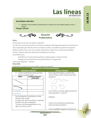 19PROYECTO 31
2013
Las líneas
Situación
Problemática
Inicio
El docente lee en voz alta a los alumnos lo siguiente:
Los niños de la secundaria encontraron una hoja con problemas sobre figuras geométricas, pero observaron
que era apropiado para niños de primaria y la dejaron con ellos. Los problemas contenían las siguientes
palabras: paralela, línea, curva, recta, secante, perpendicular, ángulo recto. ¿Cuáles de estas palabras
conoces?, dibuja las líneas que representen las palabras que conozcas.
Los problemas eran:
- Cuadrilátero con 2 pares de lados paralelos, 4 ángulos iguales y 2 ejes de simetría.
- Triángulo que tiene dos líneas rectas perpendiculares y un ángulo recto.
¿Crees poder dibujarlos? Inténtalo
Desarrollo
Organizados en equipos del mismo periodo, contesten lo siguiente:
PERIODOS DE LA EDUCACIÓN BÁSICA
SEGUNDO PERIODO TERCER PERIODO
 ¿Cuál es la diferencia entre una línea
recta y una línea curva?
LÍNEA ¿CURVA O RECTA?
¿POR QUÉ?
Lee las preguntas, contéstalas y al final
realiza lo que se pide.
Si ruedas una canica con pintura, ¿qué tipo
de línea crees que se dibujará?
Si trazas una línea apoyándote en una
regla. ¿Es recta o curva?
De las siguientes figuras, ¿cuál de ellas
tiene el mayor número de pares de lados
paralelos?
En tu entorno, ¿conoces algún ejemplo de
líneas paralelas? ¿Cuál es?
Dibújalas.
¿Cuál es la característica principal que
tienen las líneas paralelas?
Trace un polígono regular con 4 pares de
MATEMÁTICAS
Aprendizajes esperados:
 Identifica rectas paralelas, perpendiculares y secantes, así como ángulos agudos, rectos y
obtusos.
Tiempo: 120 min
18.04.13
 