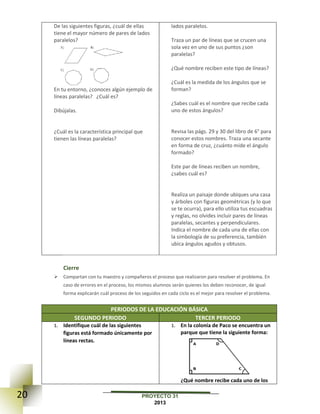 20 PROYECTO 31
2013
De las siguientes figuras, ¿cuál de ellas
tiene el mayor número de pares de lados
paralelos?
En tu entorno, ¿conoces algún ejemplo de
líneas paralelas? ¿Cuál es?
Dibújalas.
¿Cuál es la característica principal que
tienen las líneas paralelas?
lados paralelos.
Traza un par de líneas que se crucen una
sola vez en uno de sus puntos ¿son
paralelas?
¿Qué nombre reciben este tipo de líneas?
¿Cuál es la medida de los ángulos que se
forman?
¿Sabes cuál es el nombre que recibe cada
uno de estos ángulos?
Revisa las págs. 29 y 30 del libro de 6° para
conocer estos nombres. Traza una secante
en forma de cruz, ¿cuánto mide el ángulo
formado?
Este par de líneas reciben un nombre,
¿sabes cuál es?
Realiza un paisaje donde ubiques una casa
y árboles con figuras geométricas (y lo que
se te ocurra), para ello utiliza tus escuadras
y reglas, no olvides incluir pares de líneas
paralelas, secantes y perpendiculares.
Indica el nombre de cada una de ellas con
la simbología de su preferencia, también
ubica ángulos agudos y obtusos.
Cierre
 Compartan con tu maestro y compañeros el proceso que realizaron para resolver el problema. En
caso de errores en el proceso, los mismos alumnos serán quienes los deben reconocer, de igual
forma explicarán cuál proceso de los seguidos en cada ciclo es el mejor para resolver el problema.
PERIODOS DE LA EDUCACIÓN BÁSICA
SEGUNDO PERIODO TERCER PERIODO
1. Identifique cuál de las siguientes
figuras está formado únicamente por
líneas rectas.
1. En la colonia de Paco se encuentra un
parque que tiene la siguiente forma:
¿Qué nombre recibe cada uno de los
 