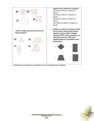 21PROYECTO 31
2013
¿Cuál es la figura que tiene dos pares de
lados paralelos?
ángulos que se forman en el parque?
A) A-Recto; B-Recto; C-Agudo; D-
Obtuso.
B) A-Recto; B-Recto; C-Obtuso; D-
Agudo.
C) A-Recto; B-Recto; C-Obtuso; D-
Obtuso.
D) A-Obtuso; B-Obtuso; C-Agudo; D-
Agudo.
2. Ashley va a cubrir con mosaicos el piso
de una cocina. Cada mosaico tiene 2
ángulos mayores de 90°; 2 ángulos
menores de 90°; 2 lados paralelos y un
sólo eje de simetría. ¿Cuál de las
siguientes figuras corresponde a esta
descripción?
Compartan sus procesos y resultados con sus compañeros y maestro.
 