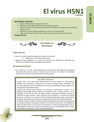 22 PROYECTO 31
2013
El virus H5N1
Actividades de
Aprendizaje
Antes de leer
 Leer en voz alta la siguiente pregunta y anotarla en el pizarrón:
 ¿Saben qué es virus H5N1 o gripe aviar?
 Después de que respondan, se les pide a los alumnos que comparen las respuestas que
dieron con la información que les proporciona la lectura.
Al momento de leer
 Lea el texto en voz alta, si hay comentarios de los alumnos sobre algo que les parezca
interesante interrumpa la lectura y discutan acerca de lo que les interesa. Es importante
aclarar los términos que a los alumnos les sean desconocidos.
ESPAÑOL
Virus H5N1 o Gripe Aviar
La gripe aviar es una enfermedad infecciosa de las aves (en especial las aves acuáticas
salvajes, tales como patos y gansos) que a menudo no produce signos manifiestos. Los
virus de la gripe aviar se han extendido a las aves de corral domésticas (pollos, gallina, etc.)
ocasionando enfermedades graves.
La gripe aviar infectó por vez primera al ser humano en 1997 durante un brote en la
Región de Hong Kong (China). Después se propagó de Asia a Europa y África, y se ha
arraigado en las aves de corral de algunos países, produciendo millones de casos de
infección en estos animales, varios cientos de casos humanos y la muerte de muchas
personas. Los brotes en las aves de corral han tenido repercusiones graves en los medios
de vida de las personas, la economía y el comercio internacional de los países afectados.
En México, a partir de febrero de 2013, el brote detectado sólo ha contaminado granjas en
los estados de Jalisco y Guanajuato, ambos en el oriente de nuestro país, sin embargo los
brotes de gripe aviar en las aves de corral pueden ser motivo de preocupación para la
salud pública mundial por su efecto en las propias aves, por la posibilidad de que causen
enfermedad humana grave, y por su potencial pandémico.
Aprendizajes esperados:
 Organiza información para exponerla a otros.
 Selecciona frases adjetivas para escribir mensajes persuasivos.
 Conoce la función y las características gráficas de los folletos y los emplea como medio para
informar a otros.
 Participa en el intercambio de opiniones con otros, de manera asertiva.
 Utiliza la información relevante de los textos que lee en la producción de los propios.
Tiempo: 90 min
19.04.13
 