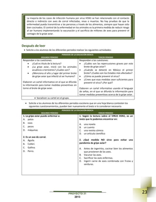 23PROYECTO 31
2013
Después de leer
 Solicite a los alumnos de los diferentes periodos realizar las siguientes actividades:
PERIODOS DE LA EDUCACIÓN BÁSICA
SEGUNDO PERIODO TERCER PERIODO
Respondan a las cuestiones:
 ¿Cuál es título de la lectura?
 ¿La gripe aviar, inició con los animales
acuáticos o terrestres? ¿Cuáles son?
 ¿Menciona el año y lugar del primer brote
de gripe aviar que infectó al ser humano?
Elaboren un cartel informativo en el que se difunda
la información para tomar medidas preventivas en
torno al brote de gripe aviar.
Respondan a las cuestiones:
 ¿Cuáles son las repercusiones graves por este
brote de gripe aviar?
 ¿Cuándo se detectó en México el primer
brote? ¿Cuáles son los Estados más afectados?
 ¿Cómo se puede prevenir el virus?
 ¿Crees que esas medidas sean suficientes para
prevenir el virus? ¿Por qué?
Elaboren un cartel informativo usando el lenguaje
de señas, en el que se difunda la información para
tomar medidas preventivas acerca de la gripe aviar.
 Socialicen su cartel en el grupo.
 Solicite a los alumnos de los diferentes periodos escolares que en una hoja blanca contesten los
siguientes cuestionamientos, pueden leer nuevamente el texto si lo consideran necesario.
PERIODOS DE LA EDUCACIÓN BÁSICA
SEGUNDO PERIODO TERCER PERIODO
1. La gripe aviar puede enfermar a:
A. patos
B. osos
C. peces
D. máquinas
2. Es un ave de corral.
A. Águila.
B. Colibrí.
C. Gallina.
D. Perro.
1. Según la lectura sobre el VIRUS H5N1, es un
texto que lo podemos encontrar en:
A. una novela
B. un cuento
C. una revista cómica
D. un artículo científico
2. ¿Qué medida NO sirve para evitar una
pandemia de gripe aviar?
A. Antes de ingerirlos, cocinar bien los alimentos
que provienen de las aves.
B. Vacunar las aves.
C. Sacrificar las aves enfermas.
D. Ingerir carne de aves combinada con frutas y
verduras.
La mayoría de los casos de infección humana por virus H5N1 se han relacionado con el contacto
directo o indirecto con aves de corral infectadas, vivas o muertas. No hay pruebas de que la
enfermedad pueda transmitirse a las personas a través de los alimentos, siempre que hayan sido
bien cocinados. El control de la enfermedad en los animales es la primera medida de reducir riesgo
al ser humano implementando la vacunación y el sacrificio de millones de aves para prevenir el
contagio de la gripe aviar.
 