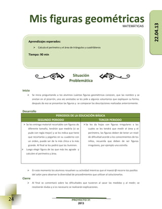 24 PROYECTO 31
2013
Mis figuras geométricas
Situación
Problemática
Inicio
 Se inicia preguntando a los alumnos cuántas figuras geométricas conocen, que las nombre y se
anotan en al pizarrón, una vez anotadas se les pide a algunos voluntarios que expliquen su forma,
después de eso se presentan las figuras y se comparan las descripciones realizadas anteriormente.
Desarrollo
PERIODOS DE LA EDUCACIÓN BÁSICA
SEGUNDO PERIODO TERCER PERIODO
 Se les entrega material recortable con figuras de
diferente tamaño, tendrán que medirla (si se
pude con regla mejor) y se les indica que tiene
que recortarlas y pegarlas en su cuaderno con
un orden, puede ser de la más chica a la más
grande. Al final se les pedirá que las iluminen.
 Luego elegir figura de las que más les agrade y
calculen el perímetro y área.
Se les da hojas con figuras irregulares a las
cuales se les tendrá que medir el área y el
perímetro, las figuras deben de tener un nivel
de dificultad acorde a los conocimientos de los
niños, recuerda que deben de ser figuras
irregulares, por ejemplo una estrella.
 En este momento los alumnos resuelven su actividad mientras que el maestr@ recorre los pasillos
del salón para observar la diversidad de procedimientos que utilizan al solucionarlos.
Cierre
 Al final se comentará sobre las dificultades que tuvieron al sacar las medidas y al medir; se
resolverán dudas y si es necesario se realizarán explicaciones.
MATEMÁTICAS
Aprendizajes esperados:
 Calcula el perímetro y el área de triángulos y cuadriláteros
Tiempo: 90 min
22.04.13
 