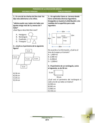 25PROYECTO 31
2013
PERIODOS DE LA EDUCACIÓN BÁSICA
SEGUNDO PERIODO TERCER PERIODO
1.- En una de las charlas de Don José les
dijo esta adivinanza a los niños.
“adivina quién soy: todos mis lados son
iguales tengo más de 5 y menos de 7
lados”
¿Qué figura describió Don José?
A. Hexágono
B. Rectángulo
C. Cuadrado
D. Triangulo
2.- ¿Cuál es el perímetro de la siguiente
figura?
A) 36 cm
B) 30 cm
C) 29 cm
D) 24 cm
1.- Un agricultor tiene un terreno donde
tiene sembradas diversas legumbres.
Enseguida se muestra la distribución y las
medidas de la superficie para cada
legumbre:
Papa
Tomate
Cebolla Rábano
Acelga
De acuerdo a la información, ¿Cuál es el
área de la papa y el tomate?
A.- 1,400 m2
B.-2,400 m2
C.-3,200m2
D.- 1,200m2
2.- El perímetro de un rectángulo, como
el siguiente, es de 30 cm:
¿Cuál será el perímetro del rectángulo si
cada uno de sus lados se triplica?
A) 030 cm
B) 045 cm
C) 090 cm
D) 150 cm
6 cm
6 cm
6 cm
6 cm
5 cm
60m
80m
40m
10m
 