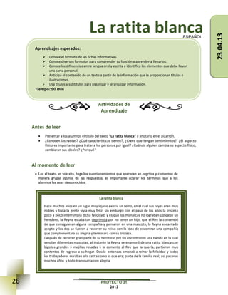 26 PROYECTO 31
2013
La ratita blanca
Actividades de
Aprendizaje
Antes de leer
 Presentar a los alumnos el título del texto “La ratita blanca” y anotarlo en el pizarrón.
 ¿Conocen las ratitas? ¿Qué características tienen?, ¿Crees que tengan sentimientos?, ¿El aspecto
físico es importante para tratar a las personas por igual? ¿Cuándo alguien cambia su aspecto físico,
cambiaran sus ideales? ¿Por qué?
Al momento de leer
 Lea el texto en voz alta, haga los cuestionamientos que aparecen en negritas y comenten de
manera grupal algunas de las respuestas, es importante aclarar los términos que a los
alumnos les sean desconocidos.
ESPAÑOL
La ratita blanca
Hace muchos años en un lugar muy lejano existía un reino, en el cual sus reyes eran muy
nobles y toda la gente vivía muy feliz, sin embargo con el paso de los años la tristeza
poco a poco interrumpía dicha felicidad; y es que los monarcas no lograban concebir un
heredero, la Reyna estaba tan deprimida por no tener un hijo, que el Rey la convenció
de que consiguieran alguna compañía y pensaron en una mascota, la Reyna encantada
acepto y los dos se fueron a recorrer su reino con la idea de encontrar una compañía
que complementara su alegría y terminara con su tristeza.
Después de recorrer gran parte de su territorio por fin encontraron una tienda en la cual
vendían diferentes mascotas, al instante la Reyna se enamoró de una ratita blanca con
bigotes grandes y mejillas rosadas y le comento al Rey que la quería, partieron muy
contentos de regreso a su hogar. Desde entonces empezó a reinar la felicidad y todos
los trabajadores miraban a la ratita como lo que era; parte de la familia real, así pasaron
muchos años y todo transcurría con alegría.
Aprendizajes esperados:
 Conoce el formato de las fichas informativas.
 Conoce diversos formatos para comprender su función y aprender a llenarlos.
 Conoce las diferencias entre lengua oral y escrita e identifica los elementos que debe llevar
una carta personal.
 Anticipa el contenido de un texto a partir de la información que le proporcionan títulos e
ilustraciones.
 Usa títulos y subtítulos para organizar y jerarquizar información.
Tiempo: 90 min
23.04.13
 