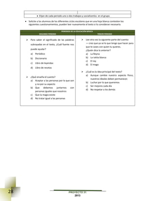 28 PROYECTO 31
2013
 Elijan de cada periodo uno o dos trabajos y socialícenlos en el grupo.
 Solicite a los alumnos de los diferentes ciclos escolares que en una hoja blanca contesten los
siguientes cuestionamientos, pueden leer nuevamente el texto si lo consideran necesario.
PERIODOS DE LA EDUCACIÓN BÁSICA
SEGUNDO PERIODO TERCER PERIODO
 Para saber el significado de las palabras
subrayadas en el texto, ¿Cuál fuente nos
puede ayudar?
a) Periódico
b) Diccionario
c) Libro de leyendas
d) Libro de recetas
 ¿Qué enseña el cuento?
a) Aceptar a las personas por lo que son
y no por su aspecto
b) Que debemos juntarnos con
personas iguales que nosotros
c) Que la magia existe
d) No tratar igual a las personas
 Lee otra vez la siguiente parte del cuento:
— creo que ya se lo que tengo que hacer para
que te cases con quien tu quieres.
¿Quién dice lo anterior?
a) La Reyna
b) La ratita blanca
c) El rey
d) El mago
 ¿Cuál es la idea principal del texto?
a) Aunque cambie nuestro aspecto físico,
nuestros ideales deben permanecer.
b) Luchar por lo que queremos
c) Ser mejores cada día
d) No respetar a los demás
 