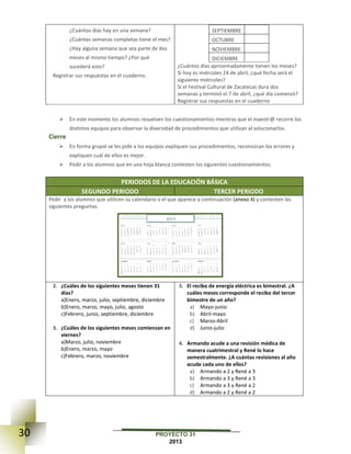 30 PROYECTO 31
2013
¿Cuántos días hay en una semana?
¿Cuántas semanas completas tiene el mes?
¿Hay alguna semana que sea parte de dos
meses al mismo tiempo? ¿Por qué
sucederá esto?
Registrar sus respuestas en el cuaderno.
SEPTIEMBRE
OCTUBRE
NOVIEMBRE
DICIEMBRE
¿Cuántos días aproximadamente tienen los meses?
Si hoy es miércoles 24 de abril, ¿qué fecha será el
siguiente miércoles?
Si el Festival Cultural de Zacatecas dura dos
semanas y terminó el 7 de abril, ¿qué día comenzó?
Registrar sus respuestas en el cuaderno
 En este momento los alumnos resuelven los cuestionamientos mientras que el maestr@ recorre los
distintos equipos para observar la diversidad de procedimientos que utilizan al solucionarlos.
Cierre
 En forma grupal se les pide a los equipos expliquen sus procedimientos, reconozcan los errores y
expliquen cuál de ellos es mejor.
 Pedir a los alumnos que en una hoja blanca contesten los siguientes cuestionamientos.
PERIODOS DE LA EDUCACIÓN BÁSICA
SEGUNDO PERIODO TERCER PERIODO
Pedir a los alumnos que utilicen su calendario o el que aparece a continuación (anexo 4) y contesten las
siguientes preguntas.
2. ¿Cuáles de los siguientes meses tienen 31
días?
a)Enero, marzo, julio, septiembre, diciembre
b)Enero, marzo, mayo, julio, agosto
c)Febrero, junio, septiembre, diciembre
3. ¿Cuáles de los siguientes meses comienzan en
viernes?
a)Marzo, julio, noviembre
b)Enero, marzo, mayo
c)Febrero, marzo, noviembre
3. El recibo de energía eléctrica es bimestral. ¿A
cuáles meses corresponde el recibo del tercer
bimestre de un año?
a) Mayo-junio
b) Abril-mayo
c) Marzo-Abril
d) Junio-julio
4. Armando acude a una revisión médica de
manera cuatrimestral y René lo hace
semestralmente. ¿A cuántas revisiones al año
acude cada uno de ellos?
a) Armando a 2 y René a 3
b) Armando a 3 y René a 3
c) Armando a 3 y René a 2
d) Armando a 2 y René a 2
 