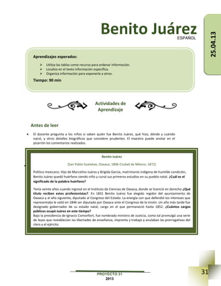 31PROYECTO 31
2013
Benito Juárez
Actividades de
Aprendizaje
Antes de leer
 El docente pregunta a los niños si saben quién fue Benito Juárez, qué hizo, dónde y cuándo
nació, y otros detalles biográficos que considere prudentes. El maestro puede anotar en el
pizarrón los comentarios realizados.
Al momento de leer
 Indicar a los alumnos que escuchen la lectura que realizarán sus compañeros de 6°, de grados
superiores o ellos mismos en voz alta y que contesten las preguntas (en negritas) que el maestro
vaya haciendo.
ESPAÑOL
Benito Juárez
(San Pablo Guelatao, Oaxaca, 1806-Ciudad de México, 1872)
Político mexicano. Hijo de Marcelino Juárez y Brígida García, matrimonio indígena de humilde condición,
Benito Juárez quedó huérfano siendo niño y cursó sus primeros estudios en su pueblo natal. ¿Cuál es el
significado de la palabra huérfano?
Tenía veinte años cuando ingresó en el Instituto de Ciencias de Oaxaca, donde se licenció en derecho ¿Qué
título reciben estos profesionistas?. En 1831 Benito Juárez fue elegido regidor del ayuntamiento de
Oaxaca y al año siguiente, diputado al Congreso del Estado. La energía con que defendió los intereses que
representaba le valió en 1846 ser diputado por Oaxaca ante el Congreso de la Unión. Un año más tarde fue
designado gobernador de su estado natal, cargo en el que permaneció hasta 1852. ¿Cuántos cargos
públicos ocupó Juárez en este tiempo?
Bajo la presidencia de Ignacio Comonfort, fue nombrado ministro de Justicia, como tal promulgó una serie
de leyes que restablecían las libertades de enseñanza, imprenta y trabajo y anulaban las prerrogativas del
clero y el ejército.
Aprendizajes esperados:
 Utiliza las tablas como recurso para ordenar información.
 Localiza en el texto información específica.
 Organiza información para exponerla a otros.
Tiempo: 90 min
25.04.13
 