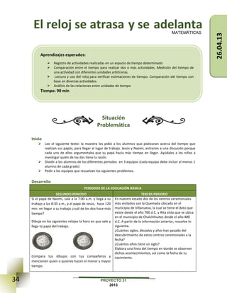 34 PROYECTO 31
2013
El reloj se atrasa y se adelanta
Situación
Problemática
Inicio
 Lee el siguiente texto: la maestra les pidió a los alumnos que platicaran acerca del tiempo que
realizan sus papás, para llegar al lugar de trabajo. Jesús y Naomi, entraron a una discusión porque
cada uno de ellos argumentaba que su papá hacia más tiempo en llegar. Ayúdales a los niños a
investigar quién de los dos tiene la razón.
 Dividir a los alumnos de los diferentes periodos en 3 equipos (cada equipo debe incluir al menos 1
alumno de cada grado)
 Pedir a los equipos que resuelvan los siguientes problemas.
Desarrollo
PERIODOS DE LA EDUCACIÓN BÁSICA
SEGUNDO PERIODO TERCER PERIODO
Si el papá de Naomi, sale a la 7:00 a.m. y llega a su
trabajo a las 8:30 a.m., y el papá de Jesús, hace 120
min. en llegar a su trabajo ¿cuál de los dos hace más
tiempo?
Dibuja en los siguientes relojes la hora en que sale y
llega tú papá del trabajo.
Compara tus dibujos con tus compañeros y
mencionen quien o quienes hacen el menor y mayor
tiempo.
En nuestro estado dos de los centros ceremoniales
más visitados son la Quemada ubicada en el
municipio de Villanueva, la cual se tiene el dato que
existe desde el año 700 d.C. y Alta vista que se ubica
en el municipio de Chalchihuites desde el año 400
d.C. A partir de la información anterior, resuelve lo
siguiente.
¿Cuántos siglos, décadas y años han pasado del
descubrimiento de estos centros ceremoniales a la
fecha?
¿Cuántos años tiene un siglo?
Elabora una línea del tiempo en donde se observen
dichos acontecimientos, así como la fecha de tu
nacimiento.
26.04.13
MATEMÁTICAS
Aprendizajes esperados:
 Registro de actividades realizadas en un espacio de tiempo determinado
 Comparación entre el tiempo para realizar dos o más actividades. Medición del tiempo de
una actividad con diferentes unidades arbitrarias.
 Lectura y uso del reloj para verificar estimaciones de tiempo. Comparación del tiempo con
base en diversas actividades.
 Análisis de las relaciones entre unidades de tiempo
Tiempo: 90 min
 