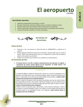 36 PROYECTO 31
2013
El aeropuerto
Actividades de
Aprendizaje
Antes de leer
 Presentar a las y los alumnos el título del texto EL AEROPUERTO y anotarlo en el
pizarrón.
 Realizar algunas predicciones acerca de su contenido. ¿De qué creen que va a tratar el
texto?, ¿Quién me puede describir como es un aeropuerto?, ¿Cómo son los aviones?,
¿Quién se ha subido a uno de ellos?.
 Solicitar a los alumnos que escriban en sus cuadernos sus aseveraciones.
Al momento de leer
 El maestro leerá en voz alta y realizará cuestionamientos que aparecen en negritas y
comentaran de manera grupal algunas de las respuestas, no olvide aclarar a los
alumnos los términos que le sean desconocidos.
ESPAÑOL
EL AEROPUERTO
La ciudad de México, capital de nuestro país, cuenta con uno de los aeropuertos más
grandes y más bellos del mundo. Sus pistas principales miden más de tres kilómetros de
largo. Y, vistas desde el aire, parecen dos interminables líneas paralelas. ¿Cuánto miden
las pistas del aeropuerto de la ciudad de México?
Nuestro moderno aeropuerto tiene abundante alumbrado para que de noche ofrezca
igual seguridad que de día. Está provisto, además de Hangares, que son cobertizos para
la protección de los aviones y de talleres adecuados para que todo se repare y renueve.
¿Cuál es el funcionamiento de los Hangares?
También cuenta con grandes salas, restaurantes y otros servicios necesarios o útiles a
los viajeros y a quienes despiden a éstos o los reciben, así como amplias oficinas para las
empresas aéreas y las autoridades fiscales y de migración. ¿Qué servicios ofrece el
aeropuerto de la Cd. de México?
Aprendizajes esperados:
 Identifica la organización de las ideas en un texto.
 Recupera información relevante mediante notas y la emplea al redactar un texto.
 Resumen información para redactar textos de apoyo para una exposición.
 Utiliza la información relevante de los textos que lee en la producción de los propios.
 Localiza información específica en fuentes consultadas.
Tiempo: 90 min
29.04.13
 