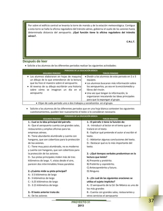 37PROYECTO 31
2013
Después de leer
 Solicite a los alumnos de los diferentes periodos realizar las siguientes actividades:
PERIODOS DE LA EDUCACIÓN BÁSICA
SEGUNDO PERIODO TERCER PERIODO
 Los alumnos elaboraran en hojas de maquina
un dibujo de lo que entendieron de la lectura
que les hizo el maestro sobre el aeropuerto.
 Al reverso de su dibujo escribirán una historia
sobre cómo se imaginan un día en el
aeropuerto
 Dividir a los alumnos de este periodo en 2 o 3
equipos.
 Los alumnos buscaran más información sobre
los aeropuertos, ya sea en la enciclomedia y
libros del rincón.
 Una vez que tengan la información, la
organizaran rescatando las ideas principales
para que la expongan al grupo.
 Elijan de cada periodo uno o dos trabajos y socialícenlos en el grupo.
 Solicite a los alumnos de los diferentes periodos que en una hoja blanca contesten los siguientes
cuestionamientos, pueden leer nuevamente el texto si lo consideran necesario.
PERIODOS DE LA EDUCACIÓN BÁSICA
SEGUNDO PERIODO TERCER PERIODO
1.- Cual es la idea principal del párrafo.
A.- Que el aeropuerto cuenta con grandes salas,
restaurantes y amplias oficinas para las
empresas aéreas.
B.- Tiene abundante alumbrado y cuenta con
hangares, que son cobertizos para la protección
de loa aviones.
C.- Tiene muy poco alumbrado, no es moderno
y cuenta con hangares, que son cobertizos para
la protección de los aviones.
D.- Sus pistas principales miden más de tres
kilómetros de largo. Y, vistas desde el aire,
parecen dos interminables líneas paralelas
2.-¿Cuánto mide su pista principal?
A.- 3.5 kilómetros de largo
B.- 3 kilómetros de largo
C.- 3.25 kilómetros de largo
D.- 3.15 kilómetros de largo
3.- El texto anterior trata de:
A.- De los aviones
1.- El párrafo 1 tiene la función de:
A.- Introducir al lector en el tema que se
tratará en el texto.
B.- Explicar qué pretende el autor al escribir el
texto.
C.- Adelantar algunas conclusiones del texto.
D.- Destacar qué es lo más importante del
texto.
2.- ¿Qué tiempos verbales predominan en la
lectura que leíste?
A) Presente y pretérito.
B) Pretérito y copretérito.
C) Antecopretérito y futuro.
D) Ninguno
3.- ¿En cuál de las siguientes oraciones se
utiliza el sujeto implícito?
A.- El aeropuerto de la Cd. De México es uno de
los más grandes
B.- Cuenta con grandes salas, restaurantes y
otros servicios el aeropuerto
Por sobre el edificio central se levanta la torre de mando y de la estación meteorológica. Contigua
a esta torre se halla la oficina reguladora del tránsito aéreo, gobierna el vuelo de los aviones hasta
determinada distancia del aeropuerto. ¿Qué función tiene la oficina reguladora del tránsito
aéreo?.
C.N.L.T.
 