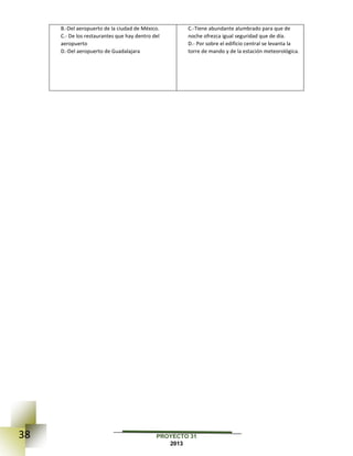 38 PROYECTO 31
2013
B.-Del aeropuerto de la ciudad de México.
C.- De los restaurantes que hay dentro del
aeropuerto
D.-Del aeropuerto de Guadalajara
C.-Tiene abundante alumbrado para que de
noche ofrezca igual seguridad que de día.
D.- Por sobre el edificio central se levanta la
torre de mando y de la estación meteorológica.
 