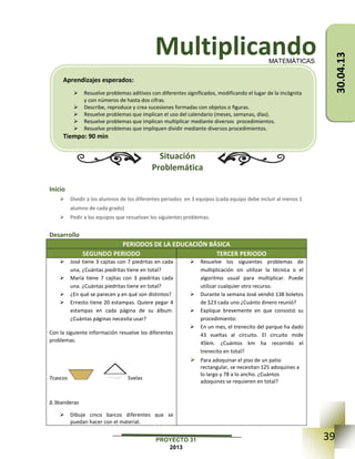 39PROYECTO 31
2013
Multiplicando
Situación
Problemática
Inicio
 Dividir a los alumnos de los diferentes periodos en 3 equipos (cada equipo debe incluir al menos 1
alumno de cada grado)
 Pedir a los equipos que resuelvan los siguientes problemas.
Desarrollo
PERIODOS DE LA EDUCACIÓN BÁSICA
SEGUNDO PERIODO TERCER PERIODO
 José tiene 3 cajitas con 7 piedritas en cada
una, ¿Cuántas piedritas tiene en total?
 María tiene 7 cajitas con 3 piedritas cada
una. ¿Cuántas piedritas tiene en total?
 ¿En qué se parecen y en qué son distintos?
 Ernesto tiene 20 estampas. Quiere pegar 4
estampas en cada página de su álbum.
¿Cuántas páginas necesita usar?
Con la siguiente información resuelve los diferentes
problemas.
7cascos 5velas
∆ 3banderas
 Dibuje cinco barcos diferentes que se
puedan hacer con el material.
 Resuelve los siguientes problemas de
multiplicación sin utilizar la técnica o el
algoritmo usual para multiplicar. Puede
utilizar cualquier otro recurso.
 Durante la semana José vendió 138 boletos
de $23 cada uno ¿Cuánto dinero reunió?
 Explique brevemente en que consistió su
procedimiento:
 En un mes, el trenecito del parque ha dado
43 vueltas al circuito. El circuito mide
45km. ¿Cuántos km ha recorrido el
trenecito en total?
 Para adoquinar el piso de un patio
rectangular, se necesitan 125 adoquines a
lo largo y 78 a lo ancho. ¿Cuántos
adoquines se requieren en total?
MATEMÁTICAS
Aprendizajes esperados:
 Resuelve problemas aditivos con diferentes significados, modificando el lugar de la incógnita
y con números de hasta dos cifras.
 Describe, reproduce y crea sucesiones formadas con objetos o figuras.
 Resuelve problemas que implican el uso del calendario (meses, semanas, días).
 Resuelve problemas que implican multiplicar mediante diversos procedimientos.
 Resuelve problemas que impliquen dividir mediante diversos procedimientos.
Tiempo: 90 min
30.04.13
 