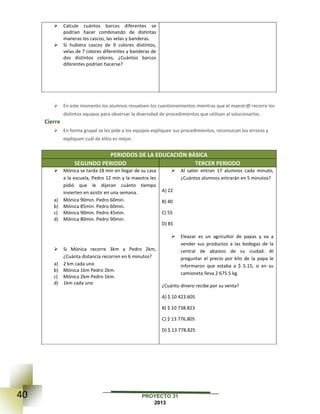 40 PROYECTO 31
2013
 Calcule cuántos barcos diferentes se
podrían hacer combinando de distintas
maneras los cascos, las velas y banderas.
 Si hubiera cascos de 9 colores distintos,
velas de 7 colores diferentes y banderas de
dos distintos colores, ¿Cuántos barcos
diferentes podrían hacerse?
 En este momento los alumnos resuelven los cuestionamientos mientras que el maestr@ recorre los
distintos equipos para observar la diversidad de procedimientos que utilizan al solucionarlos.
Cierre
 En forma grupal se les pide a los equipos expliquen sus procedimientos, reconozcan los errores y
expliquen cuál de ellos es mejor.
PERIODOS DE LA EDUCACIÓN BÁSICA
SEGUNDO PERIODO TERCER PERIODO
 Mónica se tarda 18 min en llegar de su casa
a la escuela, Pedro 12 min y la maestra les
pidió que le dijeran cuánto tiempo
invierten en asistir en una semana.
a) Mónica 90min. Pedro 60min.
b) Mónica 85min. Pedro 60min.
c) Mónica 90min. Pedro 45min.
d) Mónica 80min. Pedro 90min.
 Si Mónica recorre 3km y Pedro 2km,
¿Cuánta distancia recorren en 6 minutos?
a) 2 km cada uno
b) Mónica 1km Pedro 2km.
c) Mónica 2km Pedro 1km.
d) 1km cada uno
 Al salón entran 17 alumnos cada minuto,
¿Cuántos alumnos entrarán en 5 minutos?
A) 22
B) 40
C) 55
D) 85
 Eleazar es un agricultor de papas y va a
vender sus productos a las bodegas de la
central de abastos de su ciudad. Al
preguntar el precio por kilo de la papa le
informaron que estaba a $ 5.15, si en su
camioneta lleva 2 675.5 kg.
¿Cuánto dinero recibe por su venta?
A) $ 10 423.605
B) $ 10 738.823
C) $ 13 776.805
D) $ 13 778.825
 