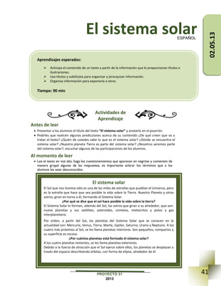 41PROYECTO 31
2013
El sistema solar
Actividades de
Aprendizaje
Antes de leer
 Presentar a los alumnos el título del texto “El sistema solar” y anotarlo en el pizarrón.
 Pedirles que realicen algunas predicciones acerca de su contenido ¿De qué creen que va a
tratar el texto? ¿Quién de ustedes sabe lo que es el sistema solar? ¿Dónde se encuentra el
sistema solar? ¿Nuestro planeta Tierra es parte del sistema solar? ¿Nosotros seremos parte
del sistema solar?, escuchar algunas de las participaciones de los alumnos.
Al momento de leer
 Lea el texto en voz alta, haga los cuestionamientos que aparecen en negritas y comenten de
manera grupal algunas de las respuestas, es importante aclarar los términos que a los
alumnos les sean desconocidos.
ESPAÑOL
El sistema solar
El Sol que nos ilumina sólo es una de las miles de estrellas que pueblan el Universo, pero
es la estrella que hace que sea posible la vida sobre la Tierra. Nuestro Planeta y otros
astros, giran en torno a él, formando el Sistema Solar.
¿Por qué se dice que el sol hace posible la vida sobre la tierra?
El Sistema Solar lo forman, además del Sol, los astros que giran a su alrededor, que son:
nueve planetas y sus satélites, asteroides, cometas, meteoritos y polvo y gas
interplanetario.
Por orden, a partir del Sol, los planetas del Sistema Solar que se conocen en la
actualidad son: Mercurio, Venus, Tierra, Marte, Júpiter, Saturno, Urano y Neptuno. A los
cuatro más próximos al Sol, se les llama planetas interiores. Son pequeños, compactos y
su superficie es rocosa.
¿Por cuántos planetas está formado el sistema solar?
A los cuatro planetas restantes, se les llama planetas exteriores.
Debido a la fuerza de atracción que el Sol ejerce sobre ellos, los planetas se desplazan a
través del espacio describiendo órbitas, con forma de elipse, alrededor de él.
Aprendizajes esperados:
 Anticipa el contenido de un texto a partir de la información que le proporcionan títulos e
ilustraciones.
 Usa títulos y subtítulos para organizar y jerarquizar información.
 Organiza información para exponerla a otros.
Tiempo: 90 min
02.05.13
 