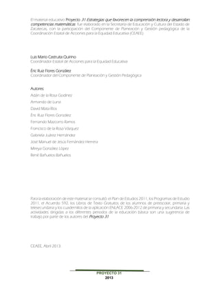 PROYECTO 31
2013
El material educativo Proyecto 31 Estrategias que favorecen la comprensión lectora y desarrollan
competencias matemáticas fue elaborado en la Secretaría de Educación y Cultura del Estado de
Zacatecas, con la participación del Componente de Planeación y Gestión pedagógica de la
Coordinación Estatal de Acciones para la Equidad Educativa (CEAEE).
Luis Mario Castruita Quirino
Coordinador Estatal de Acciones para la Equidad Educativa
Éric Ruiz Flores González
Coordinador del Componente de Planeación y Gestión Pedagógica
Autores:
Adán de la Rosa Godínez
Armando de Luna
David Mata Ríos
Éric Ruiz Flores González
Fernando Mazcorro Ramos
Francisco de la Rosa Vázquez
Gabriela Juárez Hernández
José Manuel de Jesús Fernández Herrera
Mireya González López
René Bañuelos Bañuelos
Para la elaboración de este material se consultó: el Plan de Estudios 2011, los Programas de Estudio
2011, el Acuerdo 592, los Libros de Texto Gratuitos de los alumnos de preescolar, primaria y
telesecundaria y los cuadernillos de la aplicación ENLACE 2006-2012 de primaria y secundaria. Las
actividades dirigidas a los diferentes periodos de la educación básica son una sugerencia de
trabajo por parte de los autores del Proyecto 31.
CEAEE, Abril 2013.
 