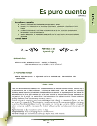 46 PROYECTO 31
2013
Es puro cuento
Actividades de
Aprendizaje
Antes de leer
 Leer en voz alta la siguiente pregunta y anotarla en el pizarrón:
¿Qué tipo de cuentos han escuchado y cuál es el favorito?
Al momento de leer
 Lea el texto en voz alta. Es importante aclarar los términos que a los alumnos les sean
desconocidos.
ESPAÑOL
Consejo o dinero.
Érase una vez un campesino que tenía cinco hijos todos varones; el mayor se llamaba Rosendo, era muy flojo y
no pensaba más que en hacer maldades, y como era el más grande y daba mal ejemplo, sus hermanos
pequeños seguían sus malas inclinaciones. El más sensato era el segundo, de nombre Leonardo, que a pesar de
ser más juicioso un día se dejó convencer por su hermano para que se fueran a buscar fortuna; prepararon sus
morrales con algo de comida y se fugaron de su casa. Pasados unos días, los tres hermanos chicos se escaparon
también, siguiendo el mal ejemplo de sus hermanos mayores.
Rosendo y Leonardo anduvieron recorriendo pueblos y caminos; andando en esas, pasaron frente a una casa
que tenía un letrero que decía: "Consejos o dinero para los caminantes". Entraron y después de una charla con
un anciano, Rosendo se decidió por muchas monedas de oro, mientras que Leonardo pidió los consejos. El
primer hermano al recibir las monedas se fue sin decir adiós, en cambio Leonardo escucho los consejos del
viejo:
El primer consejo es: Que nunca tomes camino de atajo.
El segundo consejo es: Que jamás preguntes lo que no te importa.
Y el tercer consejo: Que piensen las cosas antes que dejarte llevar por la violencia.
Aprendizajes esperados:
 Modifica el final de un cuento infantil, recuperando su trama.
 Identifica las características de personajes, y escenarios, y establece su importancia en el
cuento.
 Establece relaciones de causa y efecto entre las partes de una narración. Incrementa sus
recursos para narrar de manera oral.
 Adapta la expresión de sus diálogos, de acuerdo con las intenciones o características de un
personaje.
Tiempo: 90 min
07.05.13
 