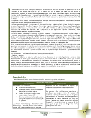 47PROYECTO 31
2013
Después de leer
 Solicite a los alumnos de los diferentes periodos realizar las siguientes actividades:
PERIODOS DE LA EDUCACIÓN BÁSICA
SEGUNDO PERIODO TERCER PERIODO
Respondan a las cuestiones:
 ¿Cuál es el título del cuento?
 ¿Cuál es el nombre de los dos hermanos
que se fueron a probar suerte?
 ¿Cuáles son los tres consejos que el
anciano le dio a Leonardo?
 Comenta con tus compañeros de equipo
qué significado tienen esos consejos y da
un ejemplo.
A partir del momento en que el anciano le da los
tres consejos a Leonardo, escribe como hubiera
sido el final si él hubiese seguido por el primer
Comenta con tus compañeros de equipo, qué
agregarías, cambiarias o quitarías del cuento.
De acuerdo a las modificaciones organícense y
distribuyan personajes, traten de realizar el
escenario y conseguir vestuario (que se imaginan
llevaba puesto los personajes del cuento) para que
representen el cuento mediante una obra de
teatro. Previo a esto cuando tengan bien definido
los papeles y personajes, hacer un pequeño libreto
que ayude a que cada uno tenga una buena
participación en la obra.
Leonardo escuchó los sabios consejos y se despidió del anciano con marcadas muestras de gratitud. Al salir de la
choza vio las dos sendas que había para ir a su pueblo; por una se llegaba más breve que por la otra, y
naturalmente optó por la primera. Apenas había avanzado media legua, cuando vio que era un camino muy
horrible, con breñales, barrancos y malezas. Se acordó del primer consejo y regresó inmediatamente a tomar el
otro sendero, aunque fuese dilatado. Avanzada la noche vio a lo lejos una luz que indicaba hospedaje. Hacia allá
se dirigió.
—Adelante —gruñó una voz áspera desde adentro. Leonardo avanzó hacia donde estaba el hombre que le había
contestado; era alto, seco, con un semblante duro.
—¿Quieres posada, verdad? Ven conmigo —le dijo aquel hombre— voy a enseñarte el lugar donde has de pasar
la noche. No es posible describir el espanto, el terror que experimentó aquel joven al ver en aquella posada los
cuadros más horrorosos del mundo: en la primera sala había infinidad de cadáveres momificados, un temblor
convulsivo se apoderó de Leonardo. Iba a preguntar lo que significaban aquellas atrocidades, pero
inmediatamente se acordó del segundo consejo.
—¿Qué te parece todo esto? —preguntó el hombre mirando a Leonardo que permanecía inmóvil.—Bien —
respondió Leonardo, aparentando serenidad. Así pasaron de sala en sala hasta que —dijo el hombre feroz luego
de que Leonardo nada le preguntó—. Te has librado de morir. Así los castigo por querer saber lo que no les
importa. A ti te voy a premiar porque no fuiste preguntón, regalándote una carabina para que puedas defenderte
de los salteadores de caminos, pues hay muchos por estos contornos. Al salir se encontró con Leonardo y al llegar
a un mesón en donde pagaron con una moneda de oro que brilló como el sol a la luz de la vela.
En la mesa de junto había tres muchachos que los estaban espiando. A eso de la media noche entraron muy
quedito al cuarto donde dormían los dos hermanos, Leonardo que tenía el sueño ligero despertó en el acto y
tomando la escopeta se encaró a los ladrones y en el momento en que iba a disparar se acordó del tercer consejo
que le había dado el anciano —"piensa las cosas antes de dejarte llevar por la violencia"— y deteniéndose les
preguntó:
—¿Qué quieren? Y uno de ellos lo amenazó con un cuchillo diciéndole:
—La bolsa o la vida...
Mientras los ladrones se echaron sobre su hermano. Leonardo le arrancó el paliacate a uno de ellos
descubriéndole el rostro y ¡oh sorpresa! ¡oh placer! reconoce a uno de sus hermanos y mira que aquellos
bandidos son su demás hermanos. Leonardo les cuenta todo lo acaecido, desde que emprendieron el viaje, y
alaban todos los beneficios de los tres consejos, sobre todo, los del último. Al llegar a casa les contaron todo lo
sucedido y pidieron perdón a sus padres. En seguida dispusieron un día de campo donde estuvieron muy
contentos, bailando y cantando, para celebrar el regreso y la reconciliación de sus padres.
 