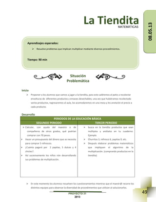 49PROYECTO 31
2013
La Tiendita
Situación
Problemática
Inicio
 Proponer a los alumnos que vamos a jugar a la tiendita, para esto saldremos al patio a recolectar
envolturas de diferentes productos y envases desechables; una vez que hubiéramos recolectado
varios productos, regresaremos al aula, los acomodaremos en una mesa y les anotarán el precio a
cada producto.
Desarrollo
PERIODOS DE LA EDUCACIÓN BÁSICA
SEGUNDO PERIODO TERCER PERIODO
 Calcular, con ayuda del maestro o de
compañeros de otros grados, qué podrían
comprar con 70 pesos.
 Hacer un presupuesto del dinero que se necesita
para comprar 5 refrescos.
 ¿Cuánto pagará por 2 papitas, 5 dulces y 4
chicles?.
 Así sucesivamente los niños irán desarrollando
sus problemas de multiplicación.
 busca en la tiendita productos que sean
múltiplos y anótalos en tu cuaderno.
Ejemplo
 Churritos 3, refresco 6, papitas 9, etc.
 Después elaborar problemas matemáticos
que impliquen el algoritmo de la
multiplicación. (comprando productos en la
tiendita)
 En este momento los alumnos resuelven los cuestionamientos mientras que el maestr@ recorre los
distintos equipos para observar la diversidad de procedimientos que utilizan al solucionarlos.
MATEMÁTICAS
Aprendizajes esperados:
 Resuelve problemas que implican multiplicar mediante diversos procedimientos.
Tiempo: 90 min
08.05.13
 