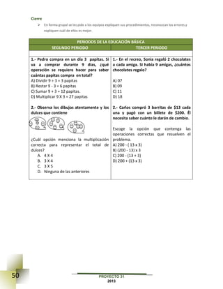 50 PROYECTO 31
2013
Cierre
 En forma grupal se les pide a los equipos expliquen sus procedimientos, reconozcan los errores y
expliquen cuál de ellos es mejor.
PERIODOS DE LA EDUCACIÓN BÁSICA
SEGUNDO PERIODO TERCER PERIODO
1.- Pedro compra en un día 3 papitas. Si
va a comprar durante 9 días, ¿qué
operación se requiere hacer para saber
cuántas papitas compra en total?
A) Dividir 9 ÷ 3 = 3 papitas
B) Restar 9 - 3 = 6 papitas
C) Sumar 9 + 3 = 12 papitas.
D) Multiplicar 9 X 3 = 27 papitas
2.- Observa los dibujos atentamente y los
dulces que contiene
¿Cuál opción menciona la multiplicación
correcta para representar el total de
dulces?
A. 4 X 4
B. 3 X 4
C. 3 X 5
D. Ninguna de las anteriores
1.- En el recreo, Sonia regaló 2 chocolates
a cada amiga. Si había 9 amigas, ¿cuántos
chocolates regalo?
A) 07
B) 09
C) 11
D) 18
2.- Carlos compró 3 barritas de $13 cada
una y pagó con un billete de $200. Él
necesita saber cuánto le darán de cambio.
Escoge la opción que contenga las
operaciones correctas que resuelven el
problema.
A) 200 - ( 13 x 3)
B) (200 - 13) x 3
C) 200 - (13 + 3)
D) 200 + (13 x 3)
 