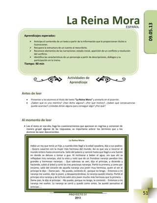51PROYECTO 31
2013
La Reina Mora
Actividades de
Aprendizaje
Antes de leer
 Presentar a los alumnos el título del texto “La Reina Mora” y anotarlo en el pizarrón.
 ¿Saben qué es una mentira? ¿Han dicho alguna?, ¿Por qué motivo?, ¿Saben qué consecuencias
puede acarrear? ¿Ustedes dirían alguna para conseguir algo? ¿Por qué?
Al momento de leer
 Lea el texto en voz alta, haga los cuestionamientos que aparecen en negritas y comenten de
manera grupal algunas de las respuestas, es importante aclarar los términos que a los
alumnos les sean desconocidos.
ESPAÑOL
La Reina Mora
Había un rey que tenía un hijo, y cuando éste llegó a la edad casadera, dijo a sus padres:
- Quiero casarme con la mujer más hermosa del mundo. Así es que voy a recorrer el
mundo entero hasta encontrarla. Salió del palacio y caminó hasta que llegó a una fuente
en donde se detuvo a tomar a gua. Al inclinarse a beber el agua, vio que ahí se
reflejaban tres naranjas, alzó la vista y notó que de un frondoso naranjo pendían tres
grandes y hermosas naranjas. - Que sabrosas se ven, dijo el príncipe, y diciendo y
haciendo, subió al árbol y cortó las tres preciosas naranjas. Partió la primera, y como por
encanto, salió del corazón de aquella naranja una joven muy hermosa, quien al ver al
príncipe le dijo: - Dame pan. - No puedo, contesto él, -porque no tengo. - Entonces a mi
naranja me vuelvo, dijo la joven, y desapareciéndose, la naranja quedó intacta. Partió el
príncipe otra naranja y de la fruta salió otra joven mucho más hermosa que la primera. -
Dame pan, le dijo al príncipe. - No puedo, porque no tengo, le contestó. - Entonces a mi
naranja me vuelvo. La naranja se cerró y quedó como antes. Se quedó pensativo el
príncipe…
Aprendizajes esperados:
 Anticipa el contenido de un texto a partir de la información que le proporcionan títulos e
ilustraciones.
 Recupera la estructura de un cuento al reescribirlo.
 Reconoce elementos de las narraciones: estado inicial, aparición de un conflicto y resolución
del conflicto.
 Identifica las características de un personaje a partir de descripciones, diálogos y su
participación en la trama.
Tiempo: 90 min
09.05.13
 