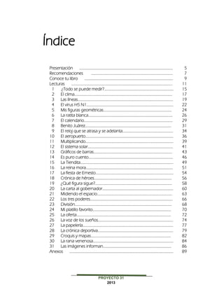 PROYECTO 31
2013
Presentación ………………………………………………………………………………………………… 5
Recomendaciones ……………………………………………………………………………………. 7
Conoce tu libro …………………………………………………………………………………………… 9
Lecturas ………………………………………………………………………………………………………… 11
1 ¿Todo se puede medir?………………………………………………………………………. 15
2 El clima…………………..………………………………………………………………………………… 17
3 Las líneas…………………………..……………………………………………………………………… 19
4 El virus H5 N1…..…………………………………………………………………………………….. 22
5 Mis figuras geométricas……………………………………………………………………… 24
6 La ratita blanca…………………..………………………………………………………………….. 26
7 El calendario…………………………………………………………………………………………… 29
8 Benito Juárez………………………………………………………………………………………… 31
9 El reloj que se atrasa y se adelanta........................................................... 34
10 El aeropuerto………………………………………………………………………………………….. 36
11 Multiplicando………………………………………………………………..………………………… 39
12 El sistema solar.………………………………………………………………………………………. 41
13 Gráficos de barras……………………………………………………………………..…………. 43
14 Es puro cuento………………………………………………………………………………………. 46
15 La Tiendita………………………………………………………………..……………………………… 49
16 La reina mora…………………………………………………………………..…………………….. 51
17 La fiesta de Ernesto……………………………………………………………..………………… 54
18 Crónica de héroes……………………………………………………………………………….. 56
19 ¿Qué figura sigue?..…………………………………………………………………………….. 58
20 La carta al gobernador………………………………………………………………………… 60
21 Midiendo el espacio…..………………………………………………………………………… 63
22 Los tres poderes…………………………………………………………………………………….. 66
23 División……………………………..…………………………………………………………………….. 68
24 Mi platillo favorito………………………………………………………………………………… 70
25 La oferta…………………………………………………………………………………………………. 72
26 La voz de los sueños…….………………………………………………………………………. 74
27 La papelería…………………………………………………………………………………………….. 77
28 La crónica deportiva........................................................................................ 79
29 Croquis y mapas……..…………………………………………………………………………… 82
30 La rana venenosa……………............................................................................... 84
31 Las imágenes informan……………………………………………………………………… 86
Anexos …………………………………………………………………………………………………………… 89
 