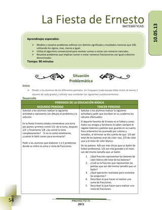 54 PROYECTO 31
2013
La Fiesta de Ernesto
Situación
Problemática
Inicio
 Dividir a los alumnos de los diferentes periodos en 3 equipos (cada equipo debe incluir al menos 1
alumno de cada grado) y solicitar que contesten los siguientes cuestionamientos.
Desarrollo
PERIODOS DE LA EDUCACIÓN BÁSICA
SEGUNDO PERIODO TERCER PERIODO
Solicitar a los alumnos realizar la siguiente
actividad y representa con dibujos el problema y la
solución.
En la fiesta Ernesto estaba comiéndose una torta
por partes: primero comió 1/2 de la torta, después
1/4 y finalmente 1/8 ¿Se comió la torta
completamente? Si no la comió totalmente,
¿cuánto le faltó comer para terminarla?
Pedir a los alumnos que elaboren 1 ó 2 problemas
donde se utilice la suma o resta de fracciones.
Solicitar a los alumnos realizar la siguiente
actividad y pedir que escriban en su cuaderno los
cálculos efectuados:
El deporte favorito de Ernesto es el futbol y como
todos sus amigos y familiares lo saben siempre le
regalan balones y pelotas que, guarda en su cuarto.
Para ordenarlos los acomodó por colores y
tamaños, al terminar se dio cuenta de que 1/5 del
total de los balones eran de color rojo, 2/5 de color
azul y el resto de color blanco.
De las pelotas 4/6 son más chicas que un balón de
futbol profesional, 1/6 son más grandes y el resto
son del mismo tamaño que un balón.
1. ¿Qué fracción representan los balones de
color blanco del total de los balones?
2. ¿Cuál es la fracción que representan las
pelotas que son del mismo tamaño que un
balón?
3. ¿Qué operación realizaste para contestar
las preguntas?
4. Describan lo que hacen al realizar una
suma de fracciones.
5. Describan lo que hacen para realizar una
resta de fracciones.
MATEMÁTICAS
Aprendizajes esperados:
 Modela y resuelve problemas aditivos con distinto significado y resultados menores que 100,
utilizando los signos, mas, menos e igual.
 Utiliza el algoritmo convencional para resolver sumas o restas con números naturales.
 Resuelve problemas que implican sumar o restar números fraccionarios con igual o distinto
denominador.
Tiempo: 90 minutos
10.05.13
 