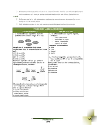 55PROYECTO 31
2013
 En este momento los alumnos resuelven los cuestionamientos mientras que el maestr@ recorre los
distintos equipos para observar la diversidad de procedimientos que utilizan al solucionarlos.
Cierre
 En forma grupal se les pide a los equipos expliquen sus procedimientos, reconozcan los errores y
expliquen cuál de ellos es mejor.
 Pedir a los alumnos que en una hoja blanca contesten los siguientes cuestionamientos.
PERIODOS DE LA EDUCACIÓN BÁSICA
SEGUNDO PERIODO TERCER PERIODO
1. La mamá de Ernesto repartió los siguientes
pastelillos entre los ocho amigos de su hijo:
Si a cada uno de los amigos le dio la misma
cantidad, ¿qué parte de los pastelillos le tocó a cada
uno?
a) 3/4 de pastelillo
b) 1/8 de pastelillo
c) 2/4 de pastelillo
d) 3/8 de pastelillo
Observa las siguientes balanzas que contienen
algunos de los productos que utilizo la mama de
Ernesto para hacer los pastelillos:
Si las cajas de alimento se colocan de la más pesada
a la menos pesada, ¿cuál es el orden que deben
tener las cajas de alimento?
A) Azúcar, huevo, harina.
B) Harina, azúcar, huevo.
C) Huevo, harina, azúcar.
D) Harina, huevo, azúcar.
1. En la fiesta de Ernesto se partió el pastel,
dándole a:
- Gaby 1/8 de pastel
- Manuel 3/8 de pastel
- Martin 2/8 de pastel
- Paco 1/8 de pastel
¿A quién le tocó más pastel?
a) Gaby
b) Paco
c) Manuel
d) Martín
2. Para hacer las galletas que repartieron en la
fiesta se utilizaron 4/5 de taza de harina y 2/5 de
taza de azúcar.
Como puedes ver se usó más harina que azúcar,
¿cuánto más?
a)10/5 de taza
b)9/5 de taza
c)6/5 de taza
d)2/5 de taza
 