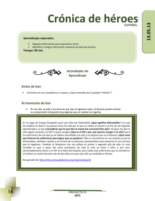 56 PROYECTO 31
2013
Crónica de héroes
Actividades de
Aprendizaje
Antes de leer
 Comenta con tus compañeros y maestro, ¿Qué entiendes por la palabra “héroes”?.
Al momento de leer
 En voz alta, se pide a los alumnos que lean el siguiente texto, el docente puede orientar
su comprensión incluyendo las preguntas que se resaltan en negritas.
ESPAÑOL
En mi lugar de trabajo (hospital) nació una niña con hidrocefalia ¿Qué significa hidrocefalia? a la cual
los médicos le dieron muy pocas horas de vida por lo que su madre se asustó y se fue de ahí dejando
abandonada a su hija ¿Consideras que lo que hizo la mama fue correcto?¿Por qué?. Al pasar los días la
niña seguía viviendo y el DIF la quiso recoger ¿Qué es el DIF y por qué querría recoger a la niña? pero
las enfermeras de ese piso ya se habían encariñado con ella y no dejaron que se la llevaran ¿Qué crees
que hicieron las enfermeras para lograr que se quedara?. Ellas se convirtieron en sus madres ya que la
alimentaban, bañaban, vestían y en la hora de su descanso aprovechaban para pasearla en una carriola
que le regalaron. También le festejaron con una piñata su primer y segundo año de vida. Lo más
increíble es que a pesar del corto pronóstico de vida la niña ya tiene 3 años y aún vive.
Lamentablemente ahora sí el DIF se la llevó del hospital, pero todas esas enfermeras que la atendieron
y le dieron su cariño durante más de dos años son para esa niña sus verdaderos héroes.
Recuperado de: http://mty.cronicasdeheroes.mx/reports/view/32
Aprendizajes esperados:
 Organiza información para exponerla a otros.
 Identifica e integra información relevante de diversas fuentes.
Tiempo: 90 min
13.05.13
 
