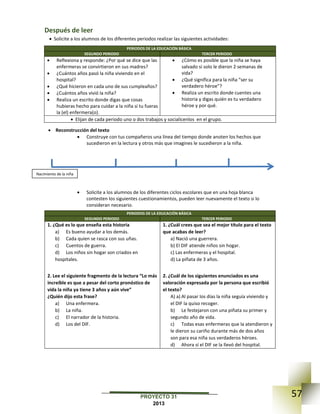 57PROYECTO 31
2013
Después de leer
 Solicite a los alumnos de los diferentes periodos realizar las siguientes actividades:
PERIODOS DE LA EDUCACIÓN BÁSICA
SEGUNDO PERIODO TERCER PERIODO
 Reflexiona y responde: ¿Por qué se dice que las
enfermeras se convirtieron en sus madres?
 ¿Cuántos años pasó la niña viviendo en el
hospital?
 ¿Qué hicieron en cada uno de sus cumpleaños?
 ¿Cuántos años vivió la niña?
 Realiza un escrito donde digas que cosas
hubieras hecho para cuidar a la niña si tu fueras
la (el) enfermera(o).
 ¿Cómo es posible que la niña se haya
salvado si solo le dieron 2 semanas de
vida?
 ¿Qué significa para la niña “ser su
verdadero héroe”?
 Realiza un escrito donde cuentes una
historia y digas quién es tu verdadero
héroe y por qué.
 Elijan de cada periodo uno o dos trabajos y socialícenlos en el grupo.
 Reconstrucción del texto
 Construye con tus compañeros una línea del tiempo donde anoten los hechos que
sucedieron en la lectura y otros más que imagines le sucedieron a la niña.
 Solicite a los alumnos de los diferentes ciclos escolares que en una hoja blanca
contesten los siguientes cuestionamientos, pueden leer nuevamente el texto si lo
consideran necesario.
PERIODOS DE LA EDUCACIÓN BÁSICA
SEGUNDO PERIODO TERCER PERIODO
1. ¿Qué es lo que enseña esta historia
a) Es bueno ayudar a los demás.
b) Cada quien se rasca con sus uñas.
c) Cuentos de guerra.
d) Los niños sin hogar son criados en
hospitales.
2. Lee el siguiente fragmento de la lectura “Lo más
increíble es que a pesar del corto pronóstico de
vida la niña ya tiene 3 años y aún vive”
¿Quién dijo esta frase?
a) Una enfermera.
b) La niña.
c) El narrador de la historia.
d) Los del DIF.
1. ¿Cuál crees que sea el mejor título para el texto
que acabas de leer?
a) Nació una guerrera.
b) El DIF atiende niños sin hogar.
c) Las enfermeras y el hospital.
d) La piñata de 3 años.
2. ¿Cuál de los siguientes enunciados es una
valoración expresada por la persona que escribió
el texto?
A) a) Al pasar los días la niña seguía viviendo y
el DIF la quiso recoger.
b) Le festejaron con una piñata su primer y
segundo año de vida.
c) Todas esas enfermeras que la atendieron y
le dieron su cariño durante más de dos años
son para esa niña sus verdaderos héroes.
d) Ahora sí el DIF se la llevó del hospital.
Nacimiento de la niña
 