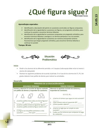 58 PROYECTO 31
2013
¿Qué figura sigue?
Situación
Problemática
Inicio
 Dividir a los alumnos de los diferentes periodos en 3 equipos (cada equipo debe incluir al menos 1
alumno de cada grado)
 Plantear los siguientes problemas de acuerdo al periodo. En el caso de los alumnos de 1º, 2º y 3er
grados deberán traer palillos de dientes para realizar las actividades.
Desarrollo
PERIODOS DE LA EDUCACIÓN BÁSICA
SEGUNDO PERIODO TERCER PERIODO
Formen y observen la sucesión de figuras realizada
con palillos de dientes y respondan las cuestiones.
1. ¿Cuántos palillos tiene cada uno de las figuras?
1ª: _______ 2ª: _______ 3ª: ________ 4ª: ______
2. ¿Cuántos palillos tendrá la siguiente figura? ___
3. ¿Cuántos palillos tendrá la figura número 15?
______
4. ¿La figura con 16 palillos pertenece a esta
sucesión? ______ ¿Por qué? ______________
_____________________________________
Observen la siguiente sucesión de números y
respondan las cuestiones.
4, 8, 12, 16,…
1. ¿Cuál es el número que sigue en esta sucesión?
_______
2. ¿Qué número está en la posición 20? _____
3. ¿Cómo pueden saberlo? __________________
______________________________________.
4. ¿Cuál es la regla que se cumple en esta
sucesión? ___________________________.
5. Cuáles son los números que componen la regla
6n, anótenlos: ________________________
MATEMÁTICAS
Aprendizajes esperados:
 Identificación y descripción del patrón en sucesiones construidas con figuras compuestas.
 Identificación de la regularidad en sucesiones con figuras, con progresión aritmética, para
continuar la sucesión o encontrar términos faltantes.
 Identificación de la regularidad en sucesiones compuestas con progresión aritmética, para
encontrar términos faltantes o averiguar si un término pertenece o no a la sucesión.
 Identificación de la regularidad en sucesiones con números (incluyendo números
fraccionarios) que tengan progresión aritmética, para encontrar términos faltantes o
continuar la sucesión
Tiempo: 90 min
14.05.13
 
