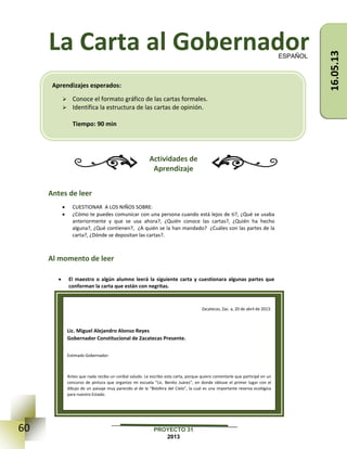 60 PROYECTO 31
2013
La Carta al Gobernador
Actividades de
Aprendizaje
Antes de leer
 CUESTIONAR A LOS NIÑOS SOBRE:
 ¿Cómo te puedes comunicar con una persona cuando está lejos de ti?, ¿Qué se usaba
anteriormente y que se usa ahora?, ¿Quién conoce las cartas?, ¿Quién ha hecho
alguna?, ¿Qué contienen?, ¿A quién se la han mandado? ¿Cuáles son las partes de la
carta?, ¿Dónde se depositan las cartas?.
Al momento de leer
 El maestro o algún alumno leerá la siguiente carta y cuestionara algunas partes que
conforman la carta que están con negritas.
ESPAÑOL
Zacatecas, Zac. a, 20 de abril de 2013.
Lic. Miguel Alejandro Alonso Reyes
Gobernador Constitucional de Zacatecas Presente.
Estimado Gobernador:
Antes que nada reciba un cordial saludo. Le escribo esta carta, porque quiero comentarle que participé en un
concurso de pintura que organizo mi escuela “Lic. Benito Juárez”, en donde obtuve el primer lugar con el
dibujo de un paisaje muy parecido al de la “Biósfera del Cielo”, la cual es una importante reserva ecológica
para nuestro Estado.
Aprendizajes esperados:
 Conoce el formato gráfico de las cartas formales.
 Identifica la estructura de las cartas de opinión.
Tiempo: 90 min
16.05.13
 