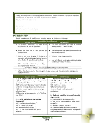 61PROYECTO 31
2013
Después de leer
 Solicite a los alumnos de los diferentes periodos realizar las siguientes actividades:
PERIODOS DE LA EDUCACIÓN BÁSICA
SEGUNDO PERIODO TERCER PERIODO
 Los alumnos elaboraran una lista de las
características de las cartas postales.
 Extraer los datos de la carta que se leyó
anteriormente.
 Elaborar una carta dirigida al secretario de
educación, solicitándole algo y posteriormente
llenar el sobre de la carta para mandarla.
 Utilizar adecuadamente el tiempo en el que se
está expresando el mensaje.
 Los niños elaboraran una carta de opinión
dando respuesta a la que se leyó.
 Seguir los pasos que se requieren para hacer
una carta de opinión.
 Cuidar la ortografía y redacción.
 Leer el trabajo a su compañero de alado para
recibir sugerencias y consejos.
 Exponer su trabajo y de hacer posible hacer llegar las mejores cartas
 Solicite a los alumnos de los diferentes periodos que en una hoja blanca contesten los siguientes
cuestionamientos.
PERIODOS DE LA EDUCACIÓN BÁSICA
SEGUNDO PERIODO TERCER PERIODO
1.-¿Con qué propósito Omar escribe la carta?
A) Explicar que la pintura de primer lugar es un
paisaje de la biósfera.
B) Reconocer el trabajo de protección al medio
ambiente donde participan las instituciones.
C) Contar que participó en un concurso y ganó
el primer lugar.
D) Comentar la riqueza que hay en la “Biósfera
del Cielo”.
2.-¿Cuál de las siguientes oraciones es
imperativa?
A) “…reciba un cordial saludo…”
B) “Le escribo esta carta…”
C) “Venga a nuestra escuela…”
D) “…la cual es una importante reserva
ecológica…”
1.- ¿Qué datos debe escribir en el sobre, el
niño Alfonso Carmona Ruiz?
A) La fecha en que escribió la carta.
B) El motivo de la carta.
C) Su número telefónico.
D) Su nombre, dirección y datos del
destinatario.
2.- ¿Cuál es el propósito de mandarle la carta
al gobernador?
A.- Contarle de los recursos naturales.
B.- Que está en la escuela Benito Juárez y que
cursa el 4°.
C.- Saludarlo y pedirle una beca.
D.- Contarle que saca el primer lugar en su
dibujo y agradecerle por continuar protegiendo
nuestro medio ambiente.
¡Gracias Señor Gobernador! Por continuar protegiendo nuestro medio ambiente, invitándonos a participar en este tipo de
actividades que nos hacen pensar en el cuidado de nuestros recursos naturales.
Venga a nuestra escuela lo esperamos.
Atentamente
Alfonso Carmona Ruiz Alumno de 4° grado
 