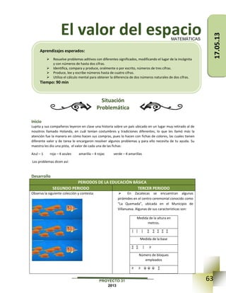 63PROYECTO 31
2013
El valor del espacio
Situación
Problemática
Inicio
Lupita y sus compañeros leyeron en clase una historia sobre un país ubicado en un lugar muy retirado al de
nosotros llamado Holanda, en cuál tenían costumbres y tradiciones diferentes, lo que les llamó más la
atención fue la manera en cómo hacen sus compras, pues lo hacen con fichas de colores, las cuales tienen
diferente valor y de tarea le encargaron resolver algunos problemas y para ello necesita de tu ayuda. Su
maestra les dio una pista, el valor de cada una de las fichas:
Azul – 1 roja – 4 azules amarilla – 4 rojas verde – 4 amarillas
Los problemas dicen así:
Desarrollo
PERIODOS DE LA EDUCACIÓN BÁSICA
SEGUNDO PERIODO TERCER PERIODO
Observa la siguiente colección y contesta:  En Zacatecas se encuentran algunas
pirámides en el centro ceremonial conocido como
“La Quemada”, ubicada en el Municipio de
Villanueva. Algunas de sus características son:
Medida de la altura en
metros.
│ │ │ ∑ ∑ ∑ ∑ ∑
Medida de la base
∑ ∑ │ ≥
Número de bloques
empleados
≥ ≥ ψ ψ ψ ∑
MATEMÁTICAS
Aprendizajes esperados:
 Resuelve problemas aditivos con diferentes significados, modificando el lugar de la incógnita
y con números de hasta dos cifras.
 Identifica, compara y produce, oralmente o por escrito, números de tres cifras.
 Produce, lee y escribe números hasta de cuatro cifras.
 Utiliza el cálculo mental para obtener la diferencia de dos números naturales de dos cifras.
Tiempo: 90 min
17.05.13
 