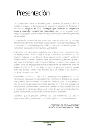 PROYECTO 31
2013
La Coordinación Estatal de Acciones para la Equidad Educativa (CEAEE) se
complace en poner a disposición de los docentes multigrado de Zacatecas, el
denominado Proyecto 31 2013. Estrategias que favorecen la comprensión
lectora y desarrollan competencias matemáticas, que en su segunda versión
integra apoyos para los tres niveles de la educación básica: preescolar, primaria y
telesecundaria.
El propósito fundamental de este esfuerzo es propiciar momentos de estudio y
retroalimentación de los alumnos en rezago escolar -y aún para aquellos que no
lo presentan- en los Aprendizajes Esperados comunes en los distintos grados del
currículo de las asignaturas de Español y Matemáticas.
Se propone una estrategia metodológica que se basa en tres momentos: inicio,
desarrollo y cierre. Para la asignatura de Matemáticas se sintetizan en una
Situación Didáctica en sus diferentes fases (planteamiento, resolución, validación
y formalización) por medio de uno o varios retos matemáticos; en tanto que en la
asignatura de Español se traducen en el análisis de un texto, lo que supone una
práctica social del lenguaje que abarca diversos temas de reflexión en todos los
ámbitos lingüísticos. En el momento de cierre, se presentan además, algunos
ítems tipo prueba ENLACE cuya finalidad es la de habilitar a los alumnos a
contestar este tipo de reactivos.
Se considera que en los 31 días que dura el proyecto se aplique cada día una
estrategia de las asignaturas alternadamente, en el horario REDES de las escuelas
multigrado. Es importante mencionar que será preferible que todo el grupo (y no
sólo los alumnos que presentan rezago) participe en el proyecto; aunque eso
dependerá de las condiciones comunitarias. También es importante recalcar que
la riqueza de la estrategia estriba en el hecho de que alumnos de diferentes
grados participen en las actividades, aprovechando su diversidad.
Deseamos que el presente proyecto sea una herramienta útil para el
mejoramiento del logro educativo, de los niños y jóvenes que más lo necesitan.
COMPONENTE DE PLANEACIÓN Y
GESTIÓN PEDAGÓGICA DE LA CEAEE
 