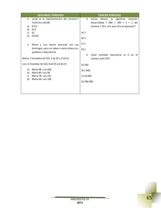 65PROYECTO 31
2013
SEGUNDO PERIODO TERCER PERIODO
 ¿Cuál es la representación del número?:
7x10+2x1+6x100
a) 6721
b) 671
c) 61
d) 67210
 María y Luis tienen alcancías con sus
domingos, pero no saben cuánto dinero es,
ayúdalos a descubrirlo.
María: 7 monedas de $10, 5 de $5 y 3 de $1.
Luis: 6 monedas de $10, 8 de $5 y 6 de $1
a) María 98 Luis 106
b) María 89 Luis 96
c) María 78 Luis 101
d) María 68 Luis 106
 Carlos obtuvo la siguiente notación
desarrollada 7 000 + 300 + 5 + 1 del
número 7 351, ¿En qué cifra se equivocó?
A) 7
B) 5
C) 3
D) 1
 ¿Qué cantidad representa el 2 en el
número 324 179?
A) 200
B) 2 000
C) 20 000
D) 200 000
 